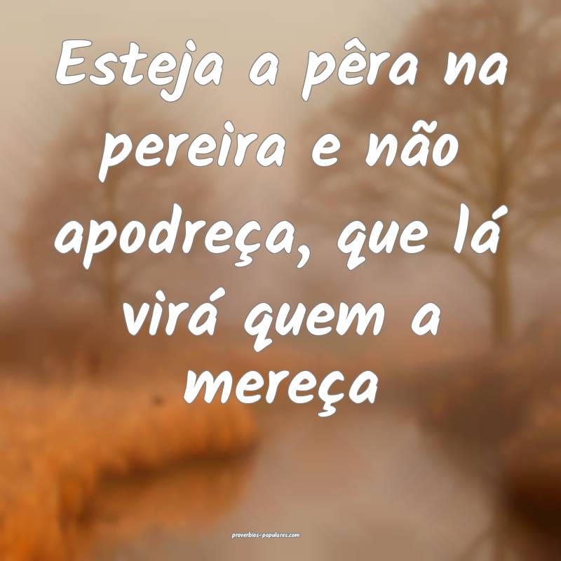Esteja a pêra na pereira e não apodreça, que lá virá quem a mere...