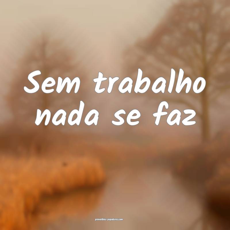Sem trabalho nada se faz ...