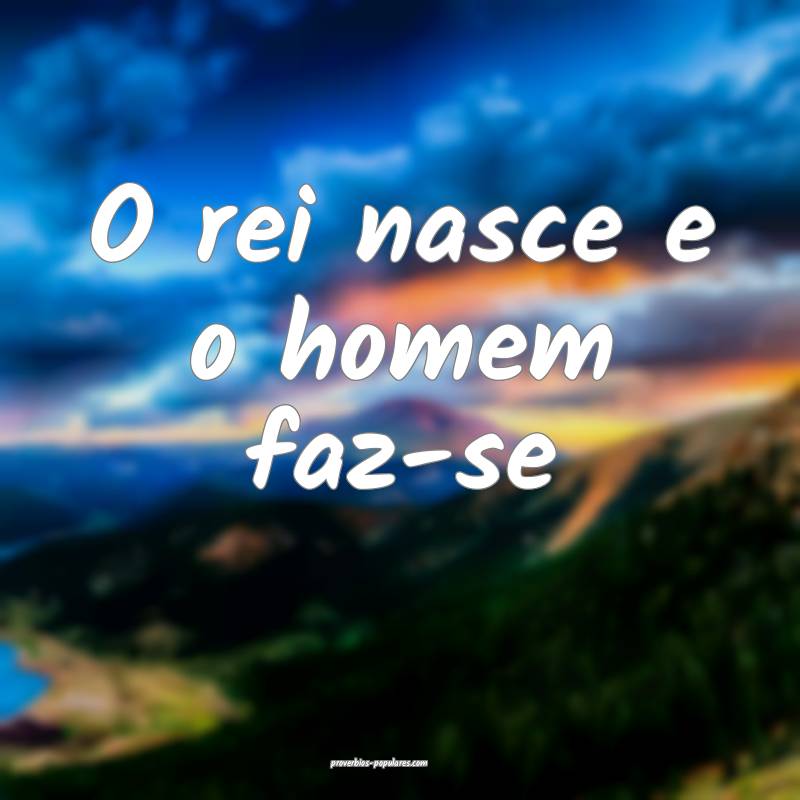 O rei nasce e o homem faz-se...