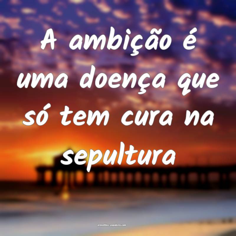 A ambição é uma doença que só tem cura na sep ...