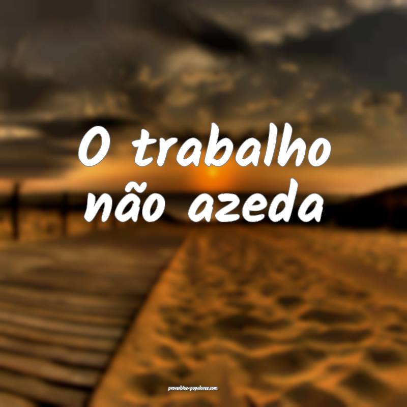 O trabalho não azeda...