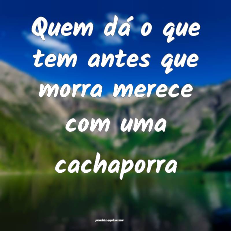 Quem dá o que tem antes que morra merece com uma cachaporra...