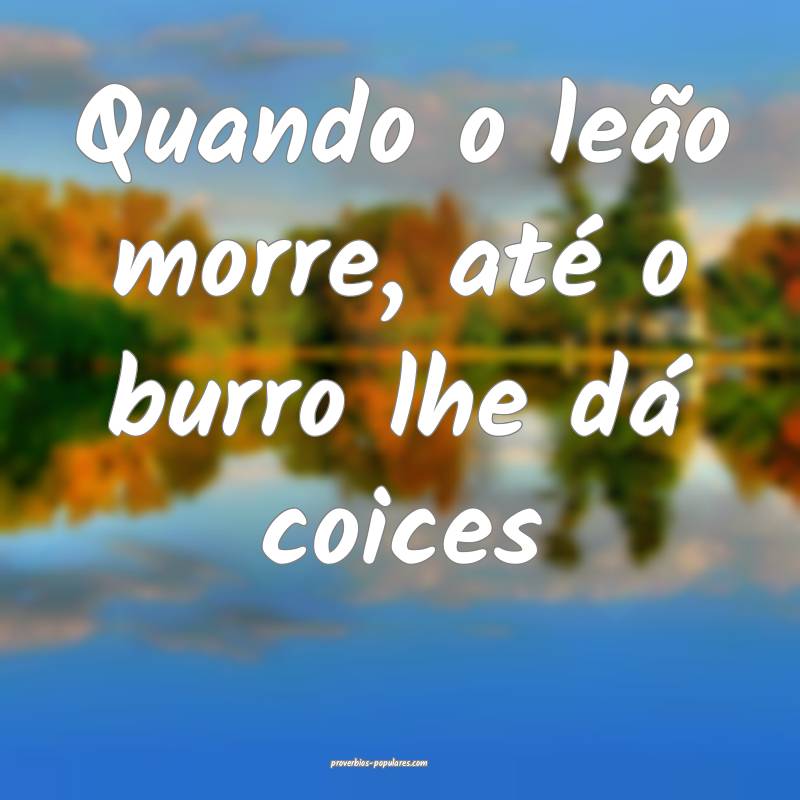 Quando o leão morre, até o burro lhe dá coices...