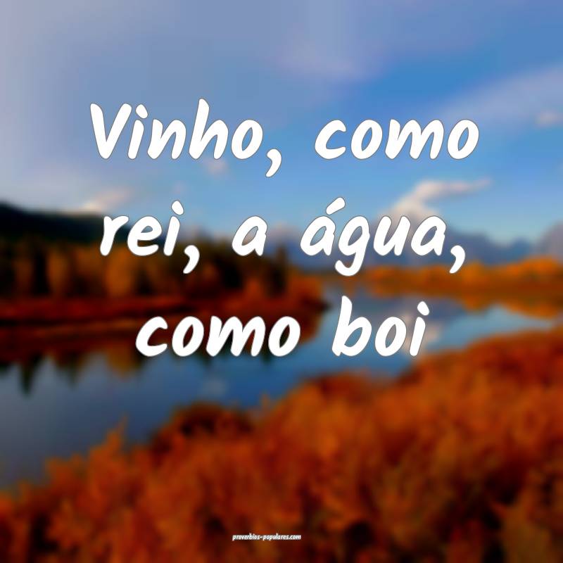 Vinho, como rei, a água, como boi...