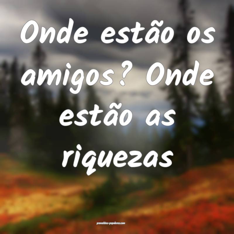 Onde estão os amigos? Onde estão as riquezas...