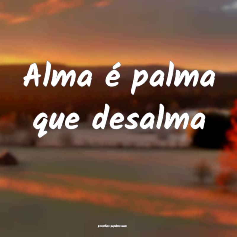 Alma é palma que desalma...