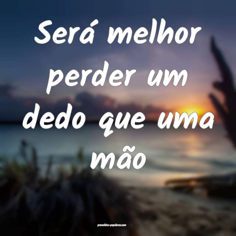 Será melhor perder um dedo que uma mão...