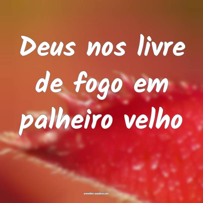 Deus nos livre de fogo em palheiro velho...