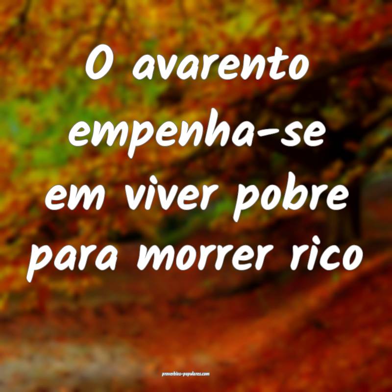 O avarento empenha-se em viver pobre para morrer rico...