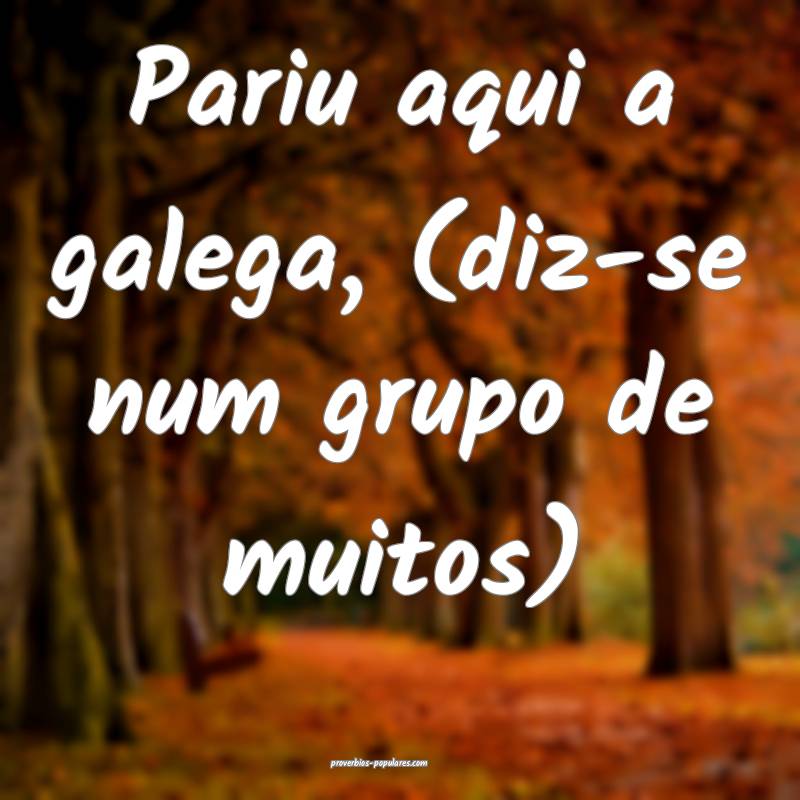 Pariu aqui a galega, (diz-se num grupo de muitos) ...
