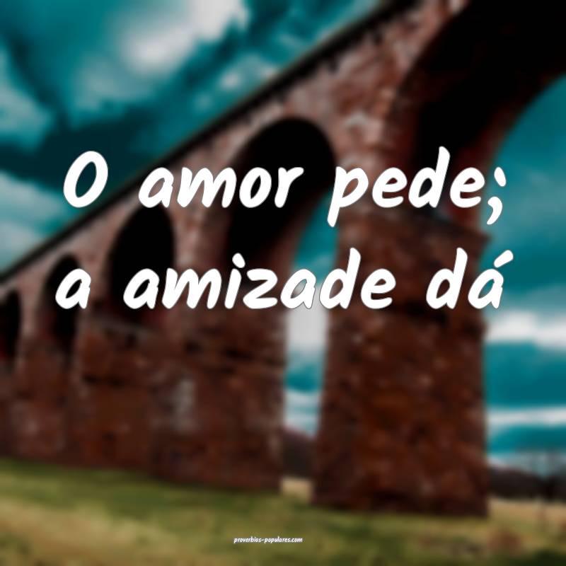 O amor pede; a amizade dá...