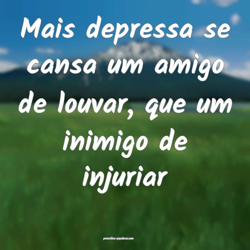 Mais depressa se cansa um amigo de louvar, que um inimigo de injuriar...
