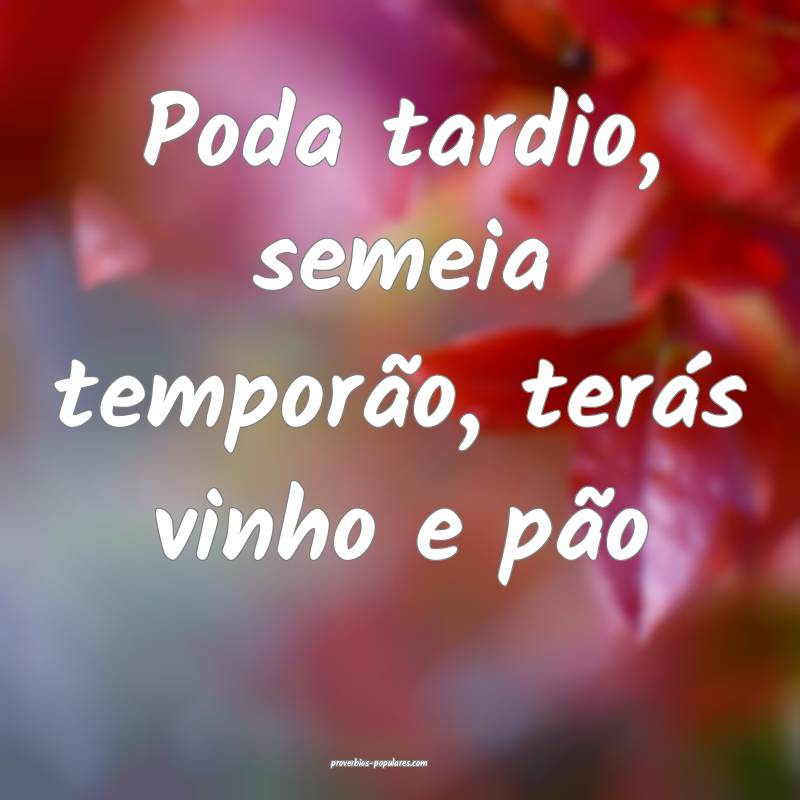 Poda tardio, semeia temporão, terás vinho e pão ...