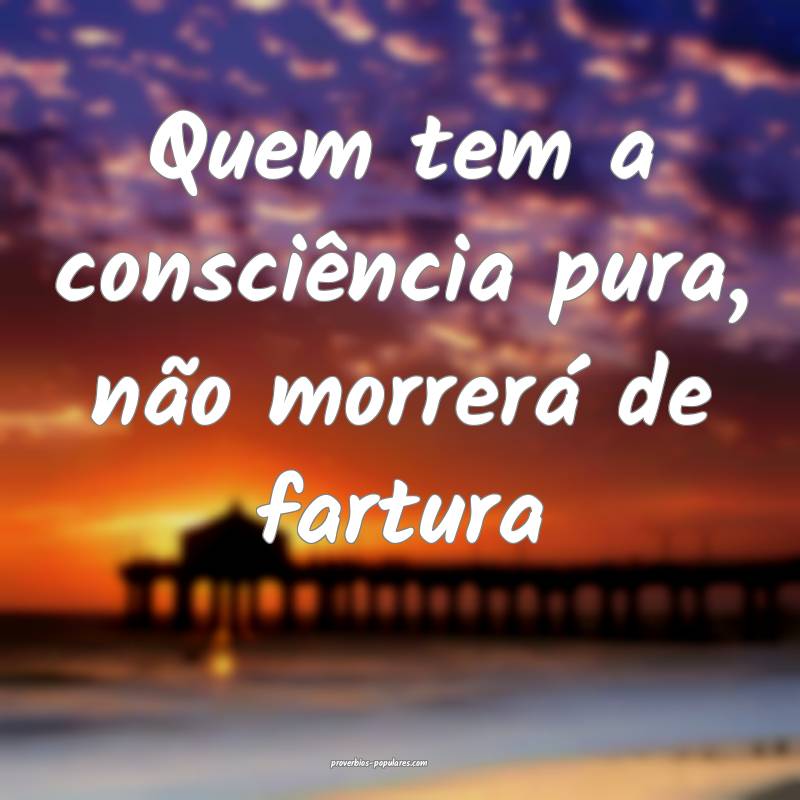 Quem tem a consciência pura, não morrerá de fartura...