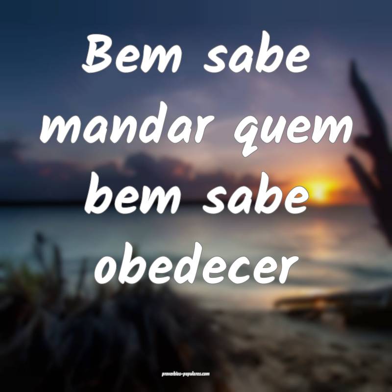 Bem sabe mandar quem bem sabe obedecer...