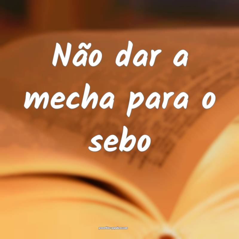 Não dar a mecha para o sebo...