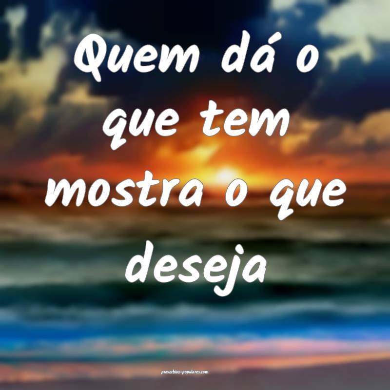 Quem dá o que tem mostra o que deseja...