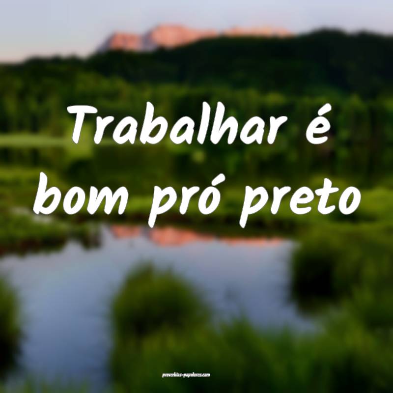 Trabalhar é bom pró preto...