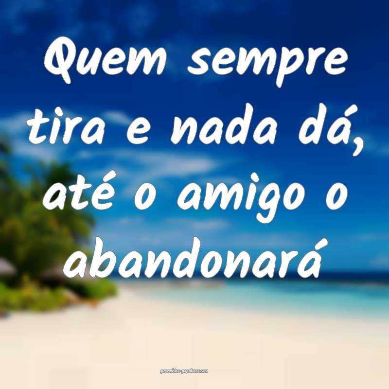 Quem sempre tira e nada dá, até o amigo o abandonará...