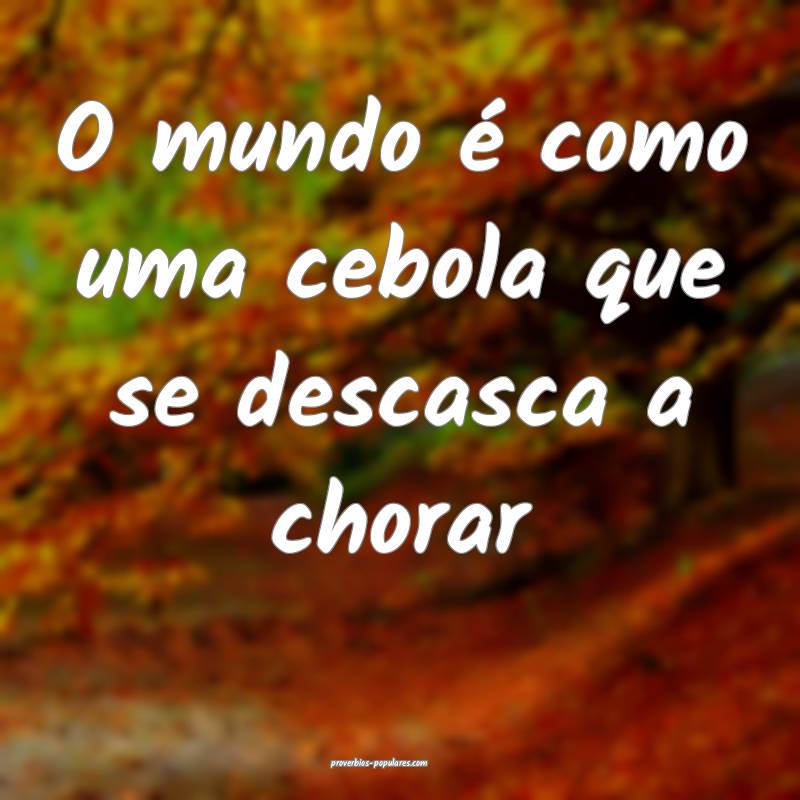 O mundo é como uma cebola que se descasca a chorar...