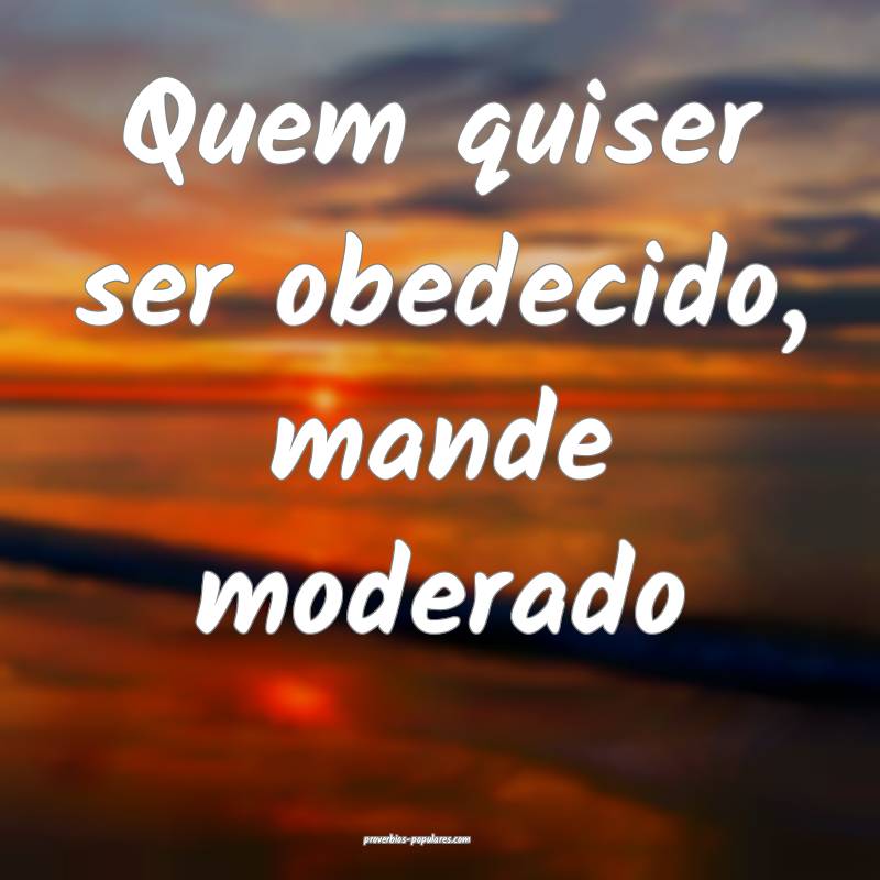 Quem quiser ser obedecido, mande moderado ...