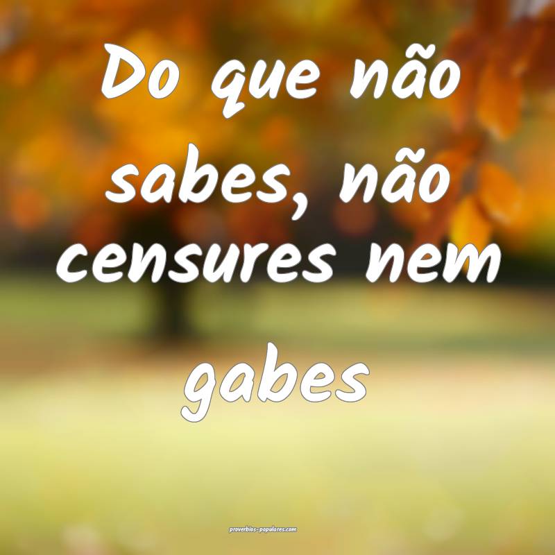 Do que não sabes, não censures nem gabes...