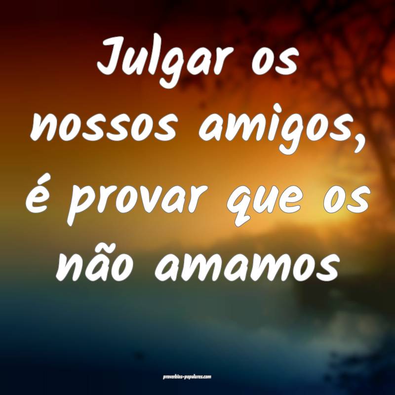 Julgar os nossos amigos, é provar que os não amamos...