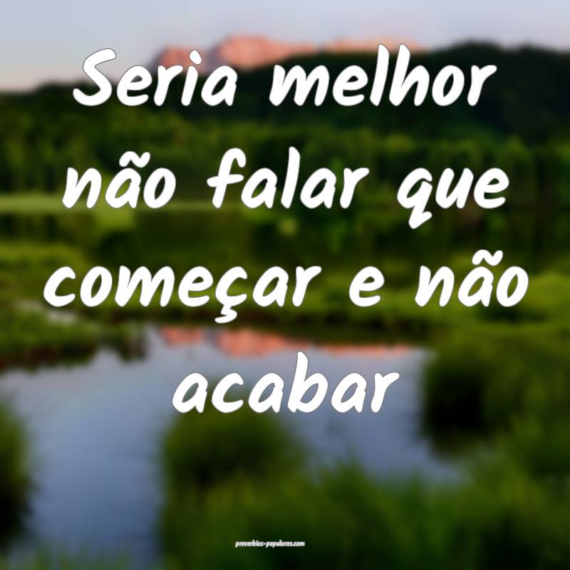 Seria melhor não falar que começar e não acabar...