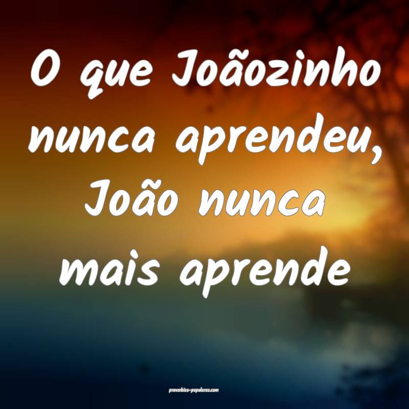 O que Joãozinho nunca aprendeu, João nunca mais aprende...