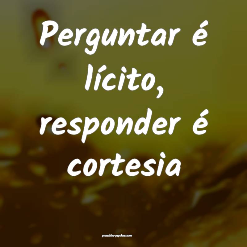 Perguntar é lícito, responder é cortesia...