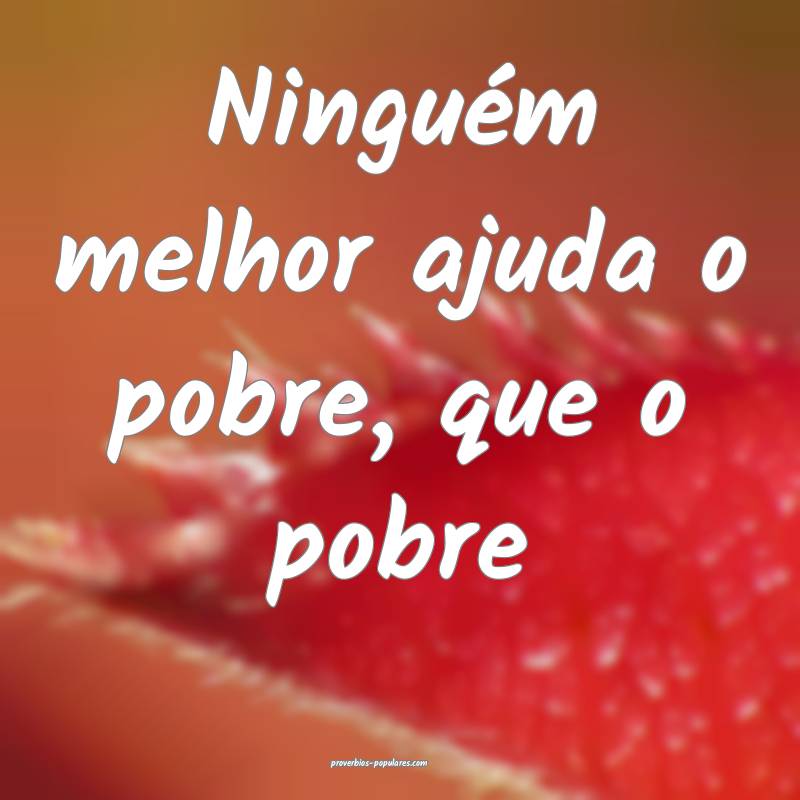 Ninguém melhor ajuda o pobre, que o pobre 
...