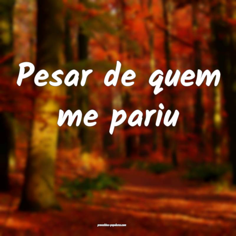 Pesar de quem me pariu...