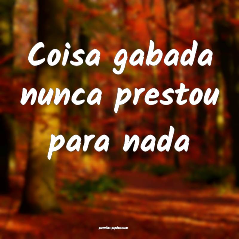 Coisa gabada nunca prestou para nada ...
