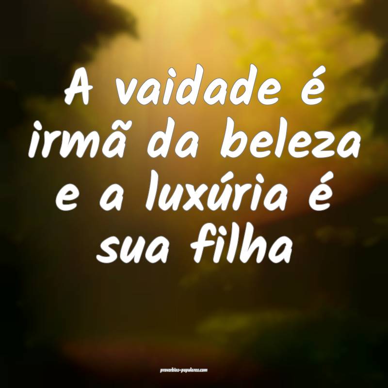 A vaidade é irmã da beleza e a luxúria é sua filha...