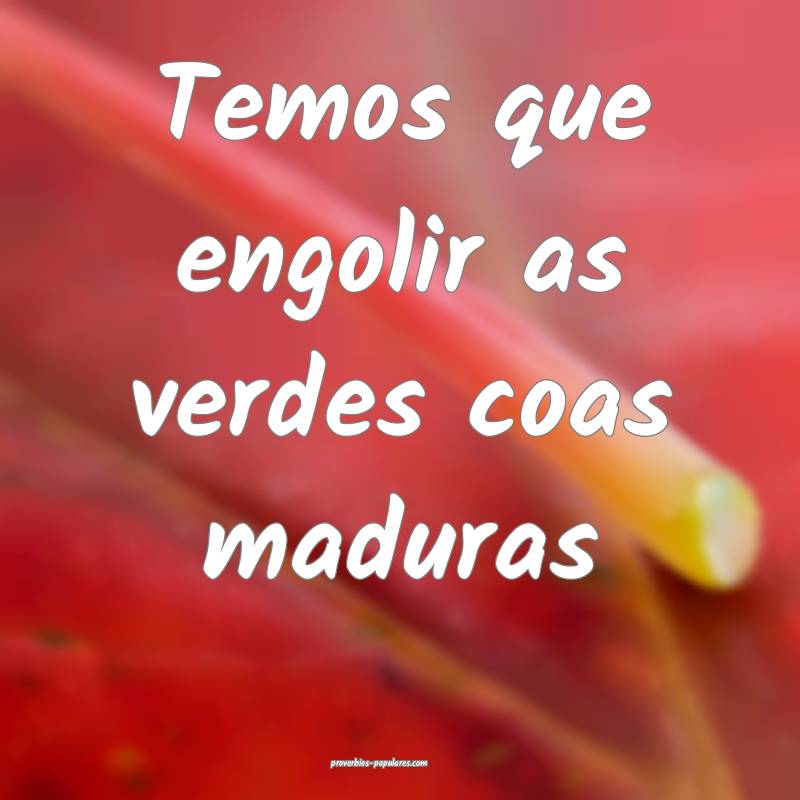Temos que engolir as verdes coas maduras...