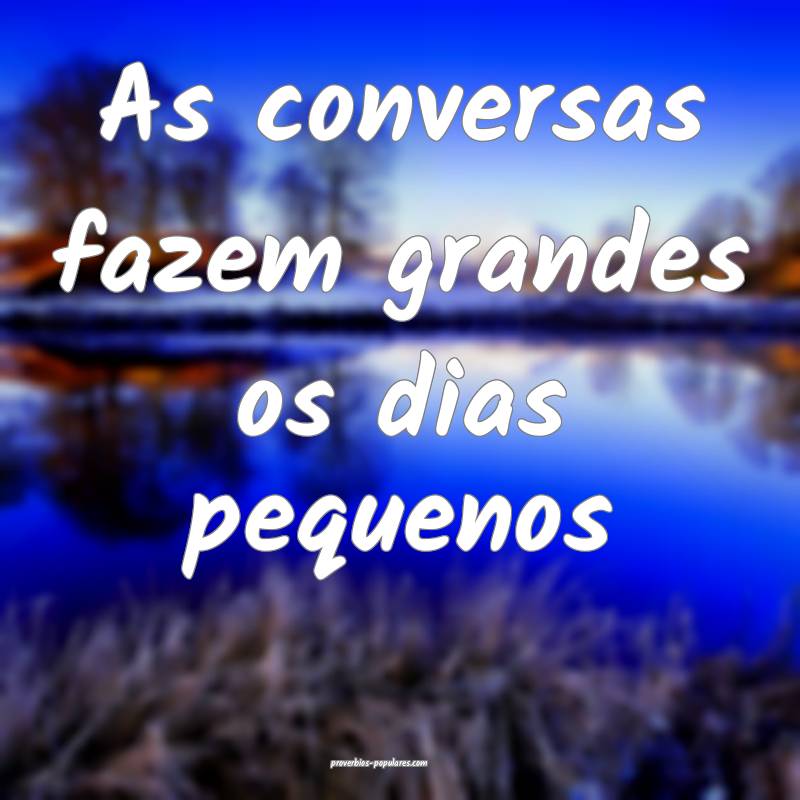 As conversas fazem grandes os dias pequenos...