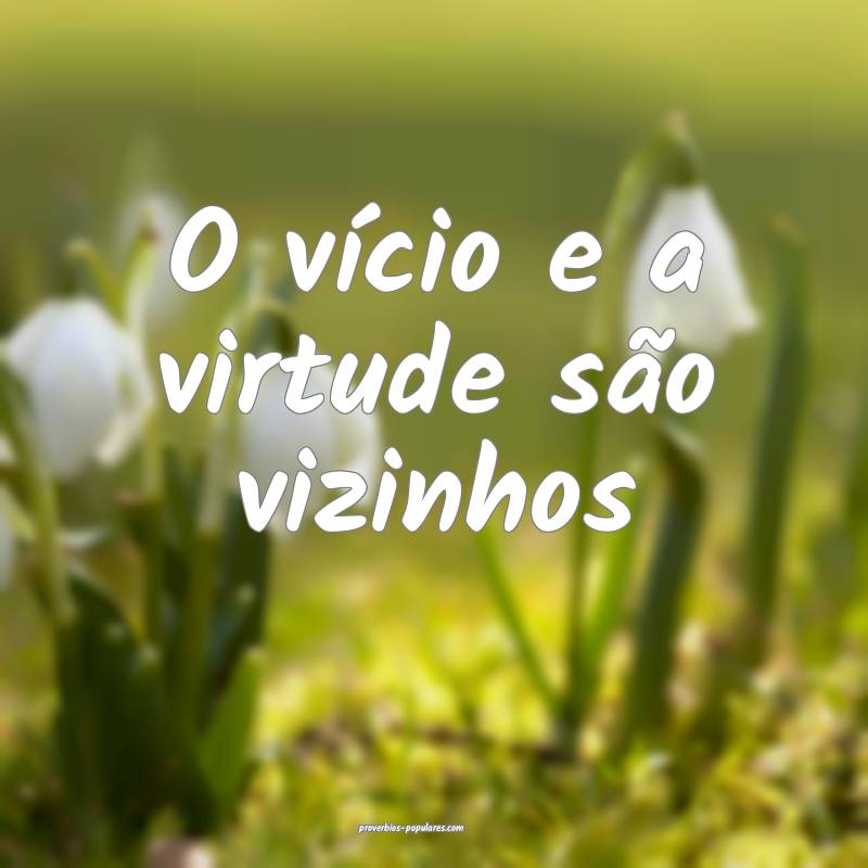 O vício e a virtude são vizinhos...