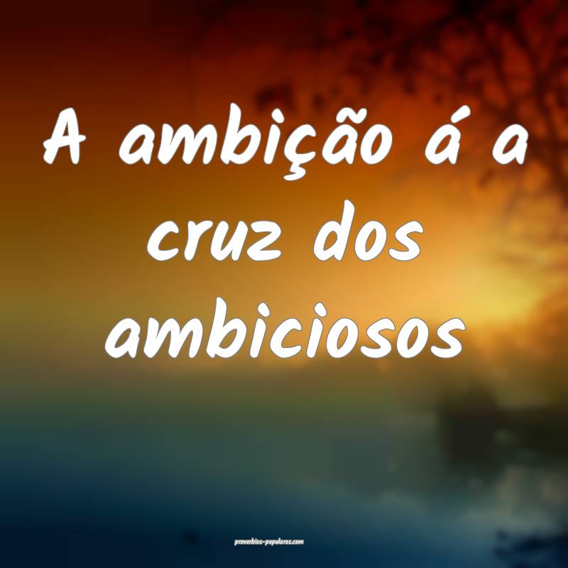 A ambição á a cruz dos ambiciosos...