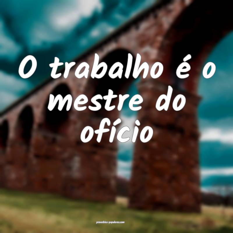 O trabalho é o mestre do ofício ...