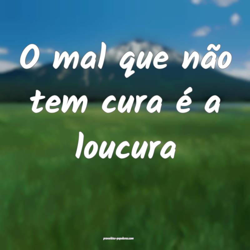 O mal que não tem cura é a loucura...