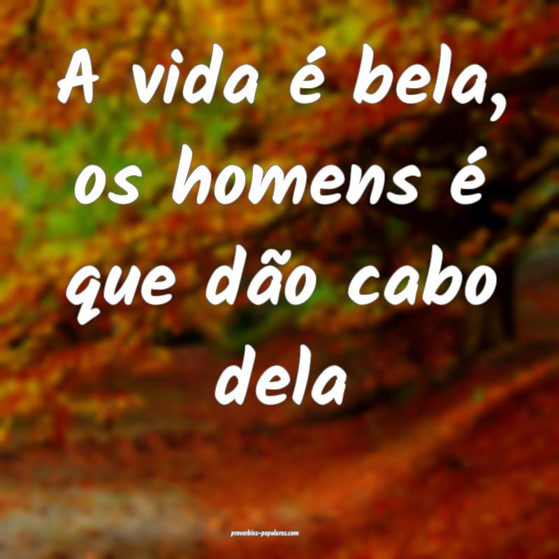 A vida é bela, os homens é que dão cabo dela...