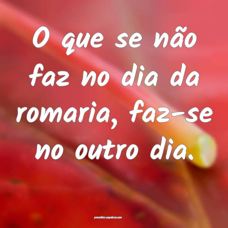 O que se não faz no dia da romaria, faz-se no outro dia. 
...