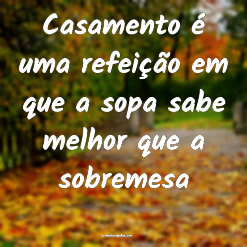 Casamento é uma refeição em que a sopa sabe melhor que a sobremesa...