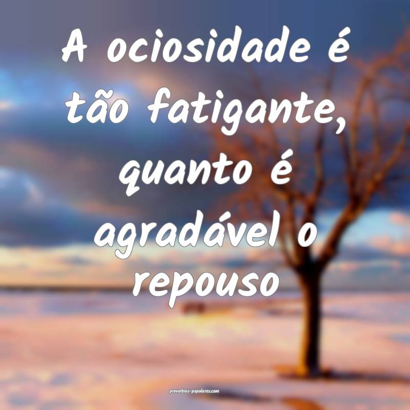 A ociosidade é tão fatigante, quanto é agradável o repouso...