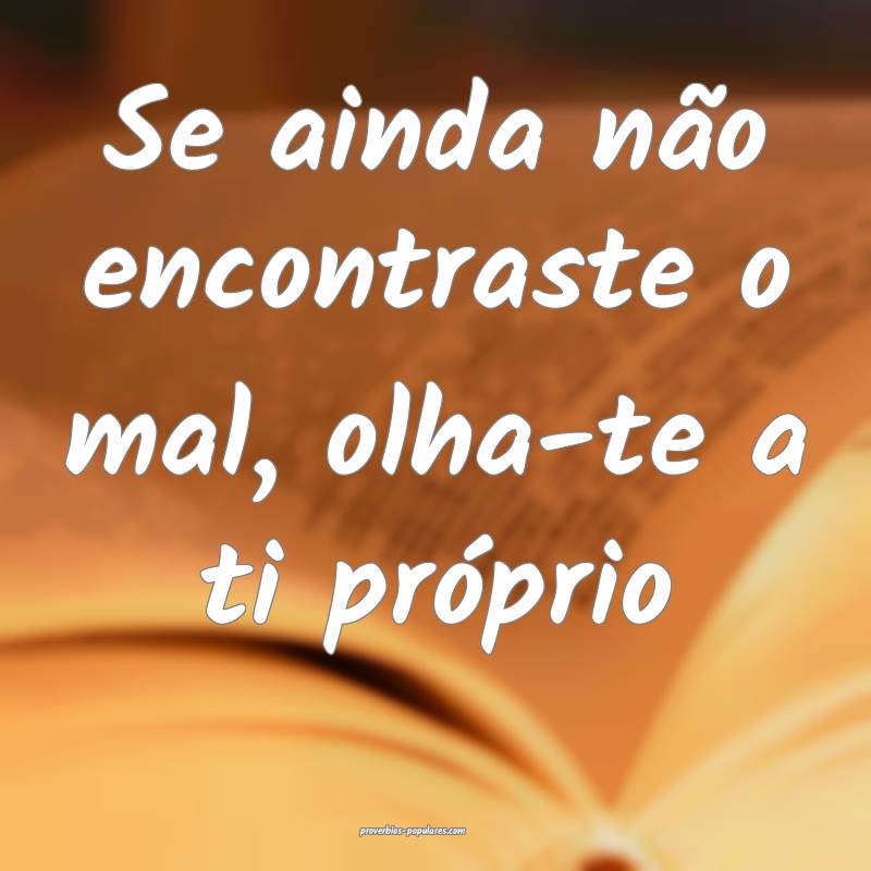 Se ainda não encontraste o mal, olha-te a ti pró ...