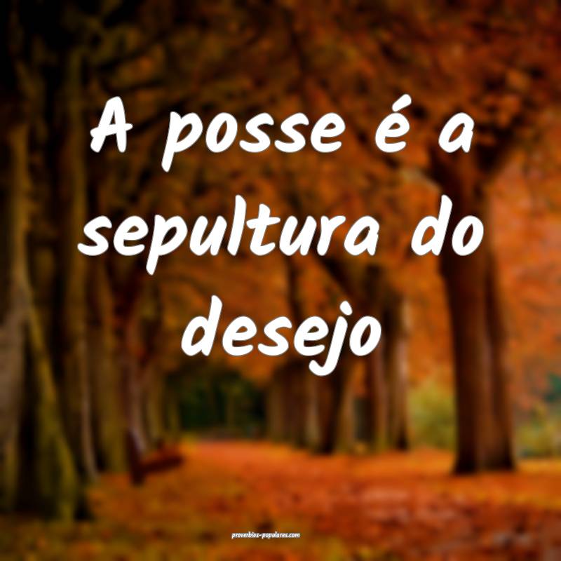 A posse é a sepultura do desejo...
