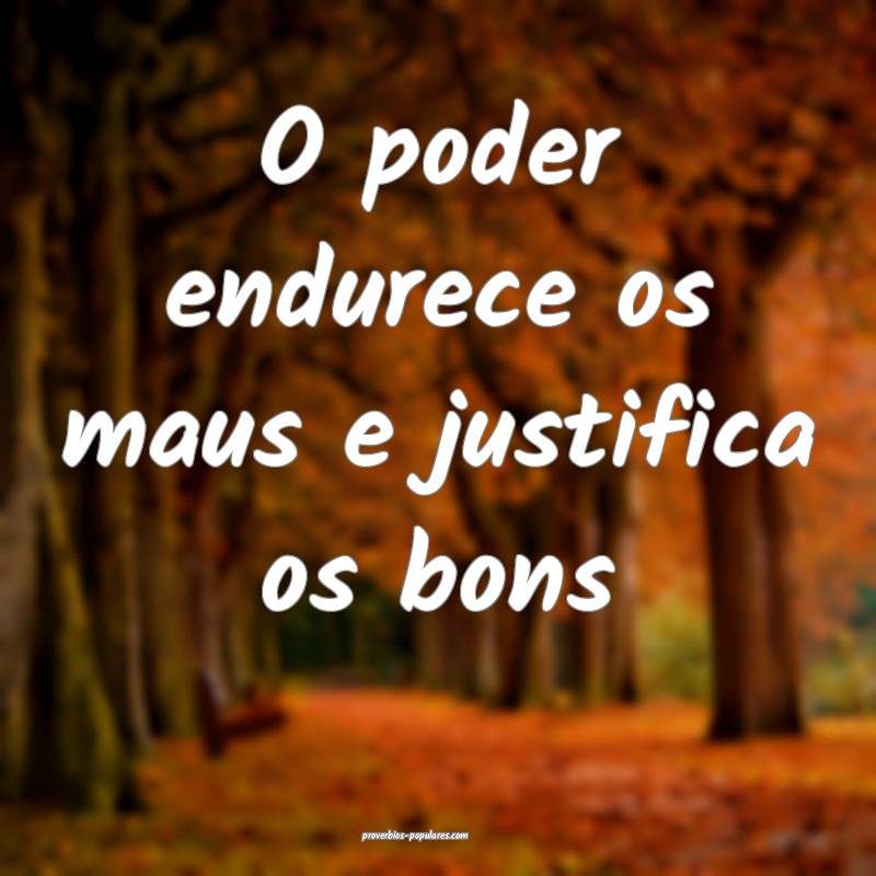 O poder endurece os maus e justifica os bons...
