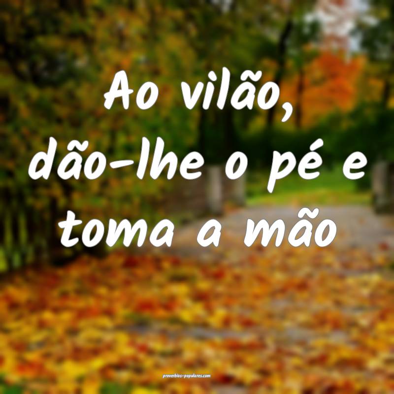 Ao vilão, dão-lhe o pé e toma a mão...