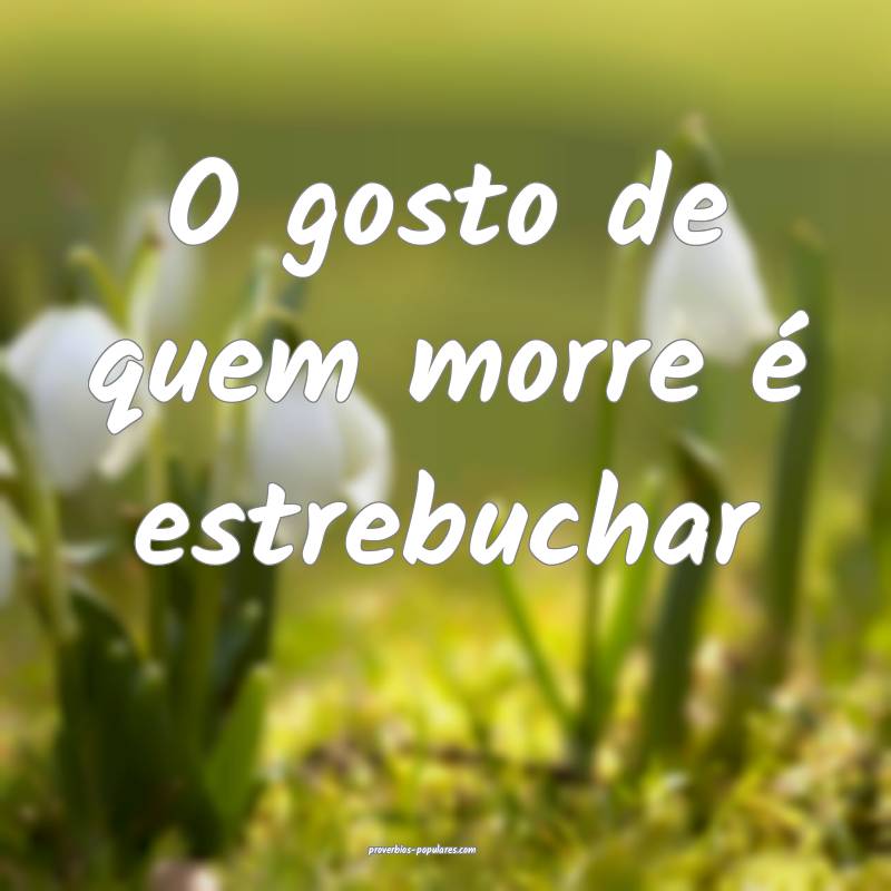 O gosto de quem morre é estrebuchar ...