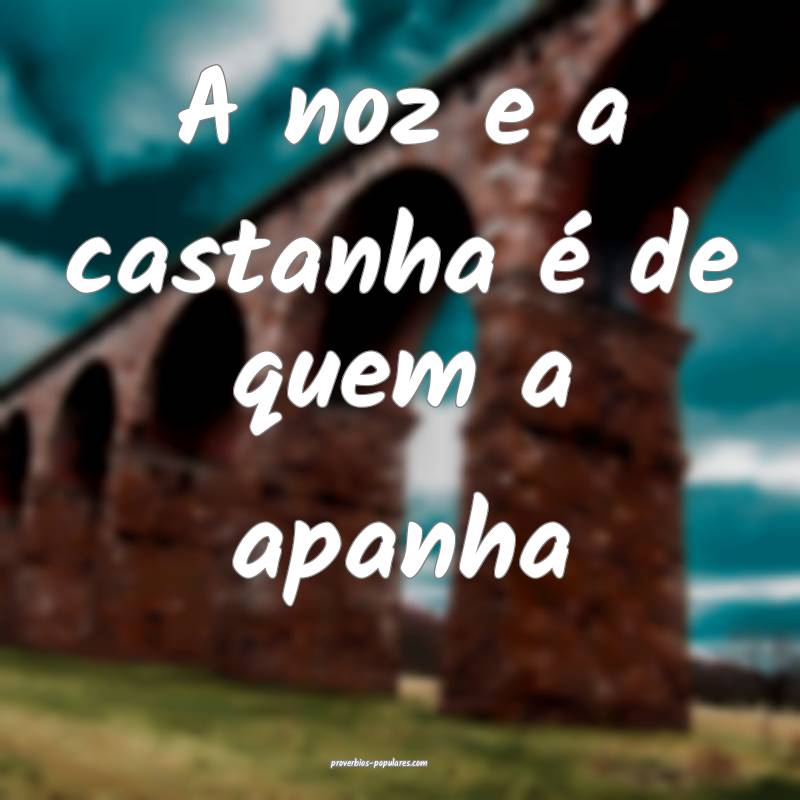 A noz e a castanha é de quem a apanha ...